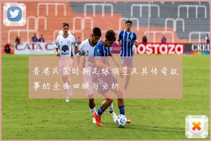 香港民国时期足球明星及其传奇故事的全面回顾与分析
