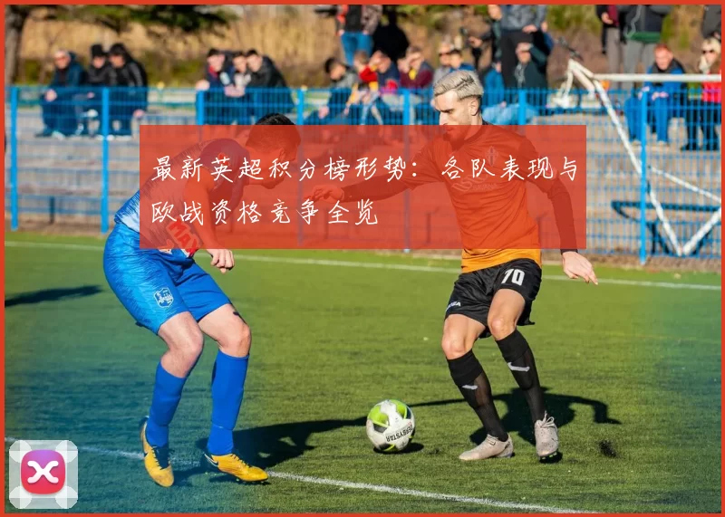 最新英超积分榜形势：各队表现与欧战资格竞争全览