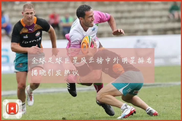 全球足球巨星风云榜中外明星排名揭晓引发热议