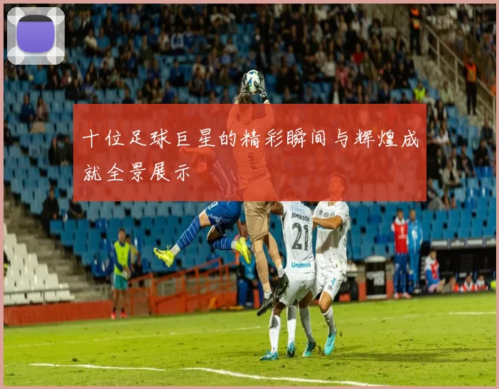 十位足球巨星的精彩瞬间与辉煌成就全景展示