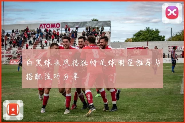 白黑球衣风格独特足球明星推荐与搭配技巧分享