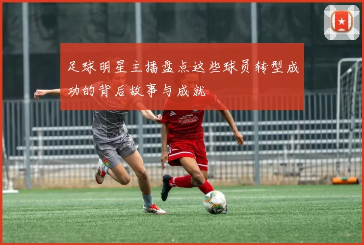 足球明星主播盘点这些球员转型成功的背后故事与成就