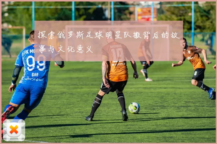 探索俄罗斯足球明星队徽背后的故事与文化意义