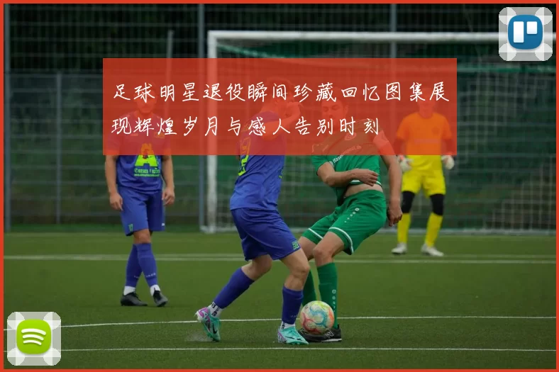 足球明星退役瞬间珍藏回忆图集展现辉煌岁月与感人告别时刻