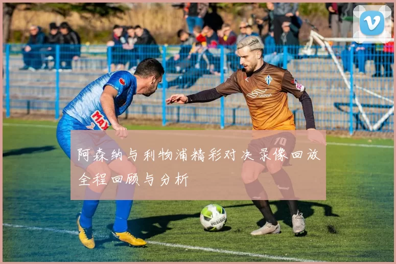 阿森纳与利物浦精彩对决录像回放全程回顾与分析