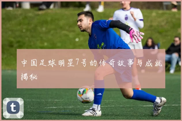 中国足球明星7号的传奇故事与成就揭秘