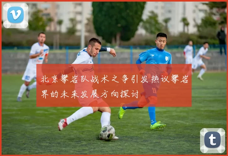 北京攀岩队战术之争引发热议攀岩界的未来发展方向探讨