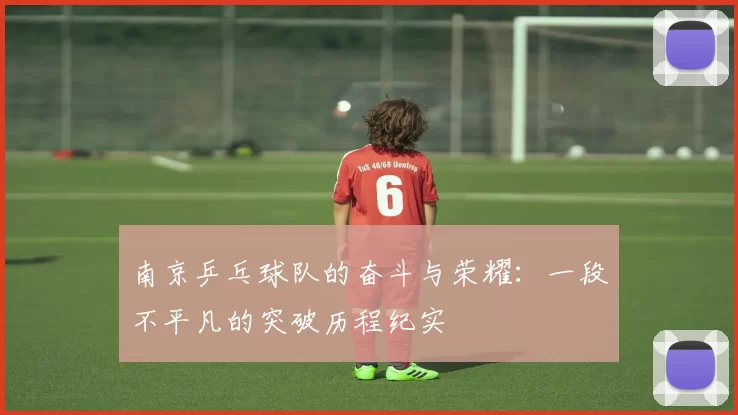 南京乒乓球队的奋斗与荣耀：一段不平凡的突破历程纪实
