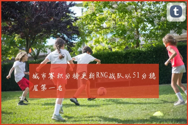 城市赛积分榜更新RNG战队以51分稳居第一名
