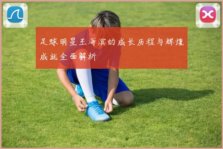 足球明星王海滨的成长历程与辉煌成就全面解析