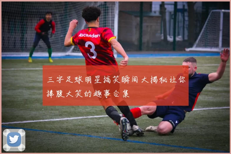 三字足球明星搞笑瞬间大揭秘让你捧腹大笑的趣事合集