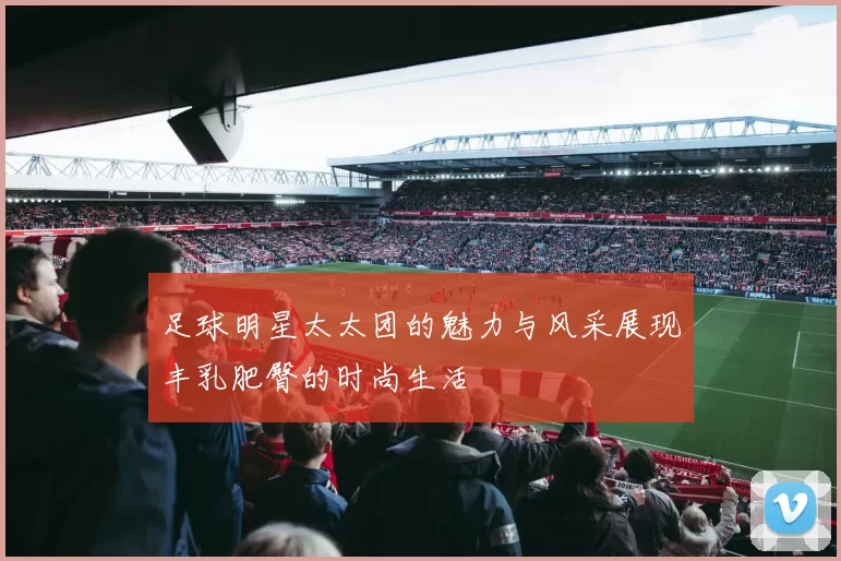 足球明星太太团的魅力与风采展现丰乳肥臀的时尚生活