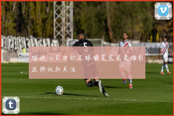 球迷心目中的足球明星究竟是谁引发热议和关注