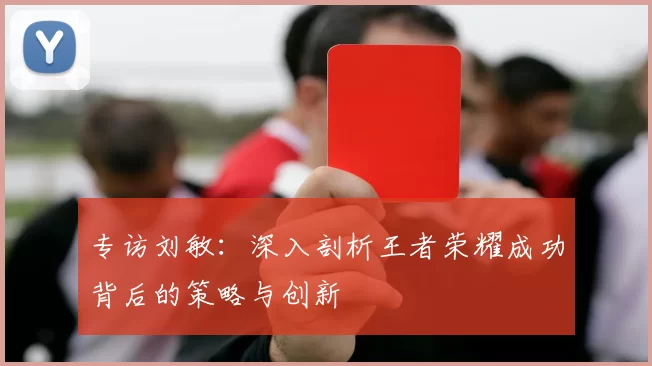 专访刘敏：深入剖析王者荣耀成功背后的策略与创新