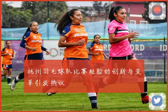杭州羽毛球队比赛经验的创新与变革引发热议