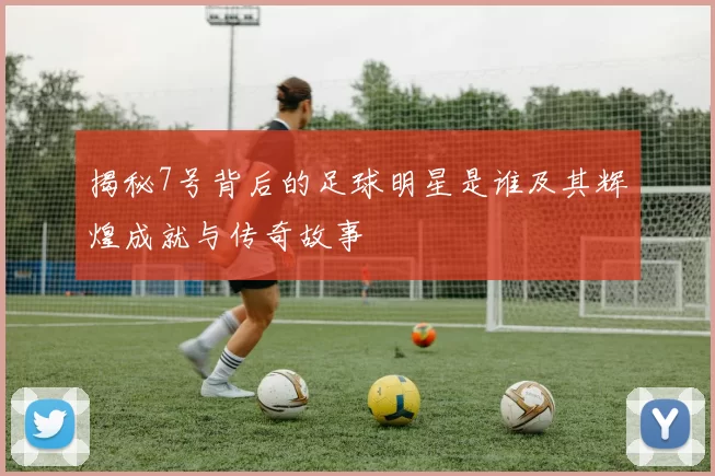 揭秘7号背后的足球明星是谁及其辉煌成就与传奇故事