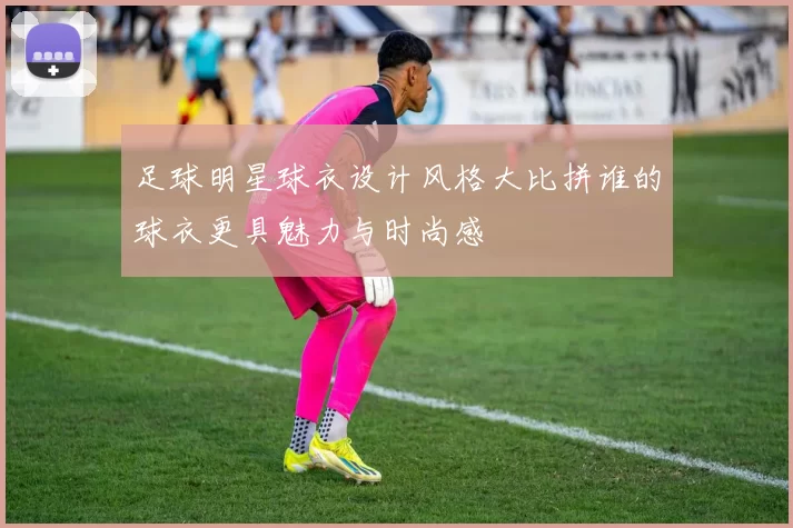 足球明星球衣设计风格大比拼谁的球衣更具魅力与时尚感