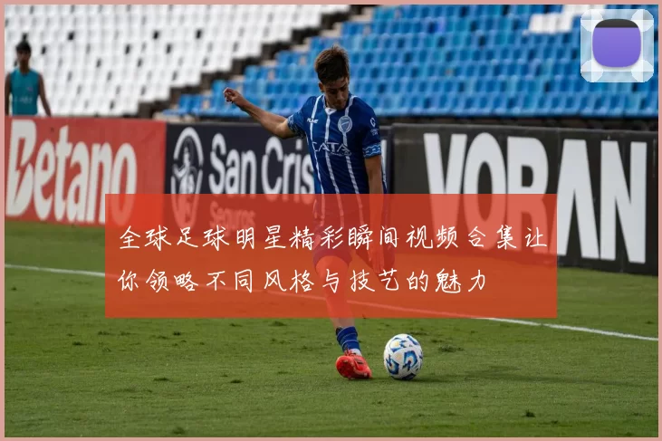 全球足球明星精彩瞬间视频合集让你领略不同风格与技艺的魅力