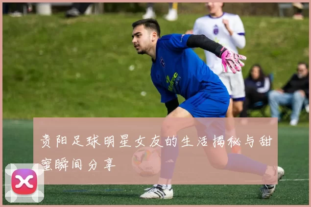 贵阳足球明星女友的生活揭秘与甜蜜瞬间分享
