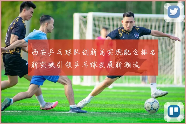 西安乒乓球队创新高实现配合排名新突破引领乒乓球发展新潮流