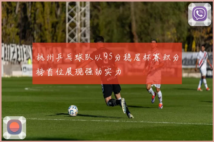杭州乒乓球队以95分稳居杯赛积分榜首位展现强劲实力