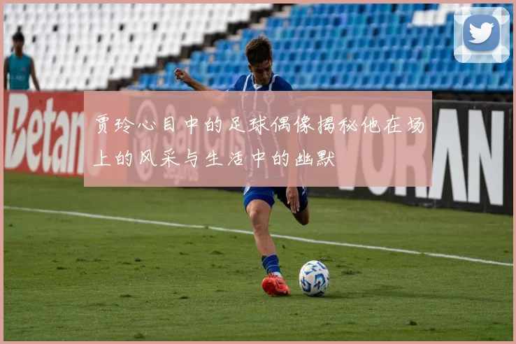贾玲心目中的足球偶像揭秘他在场上的风采与生活中的幽默