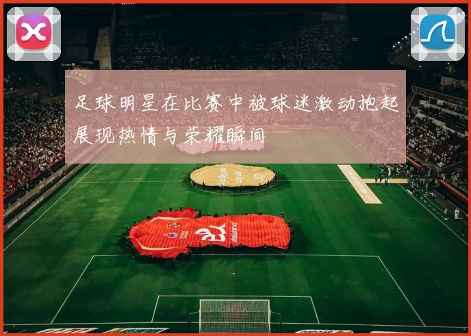 足球明星在比赛中被球迷激动抱起展现热情与荣耀瞬间