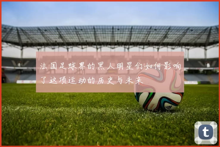 法国足球界的黑人明星们如何影响了这项运动的历史与未来
