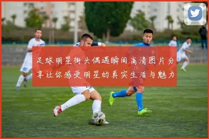 足球明星街头偶遇瞬间高清图片分享让你感受明星的真实生活与魅力