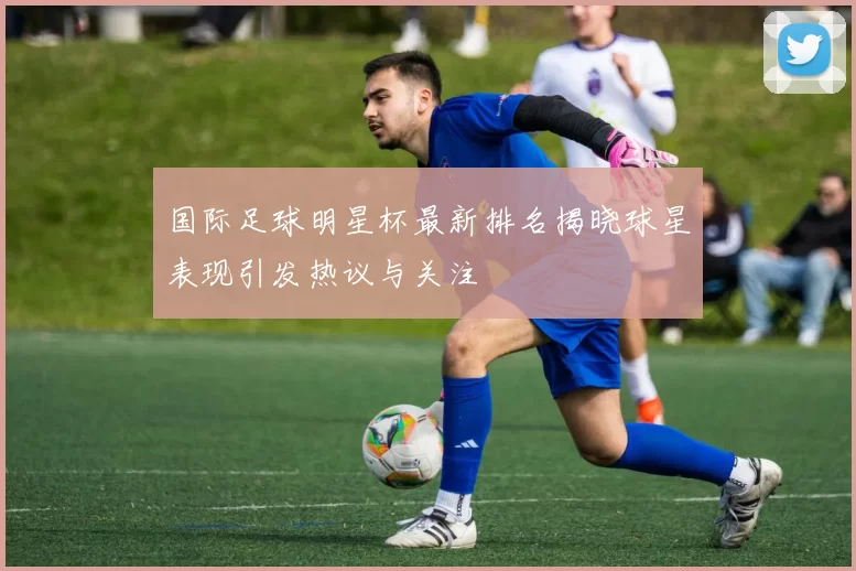 国际足球明星杯最新排名揭晓球星表现引发热议与关注