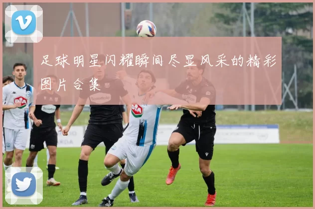 足球明星闪耀瞬间尽显风采的精彩图片合集