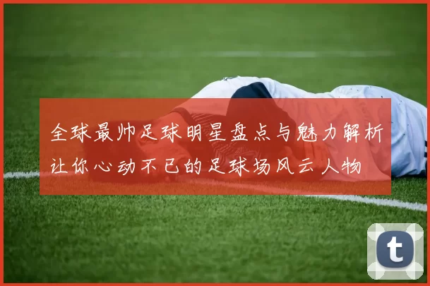 全球最帅足球明星盘点与魅力解析让你心动不已的足球场风云人物
