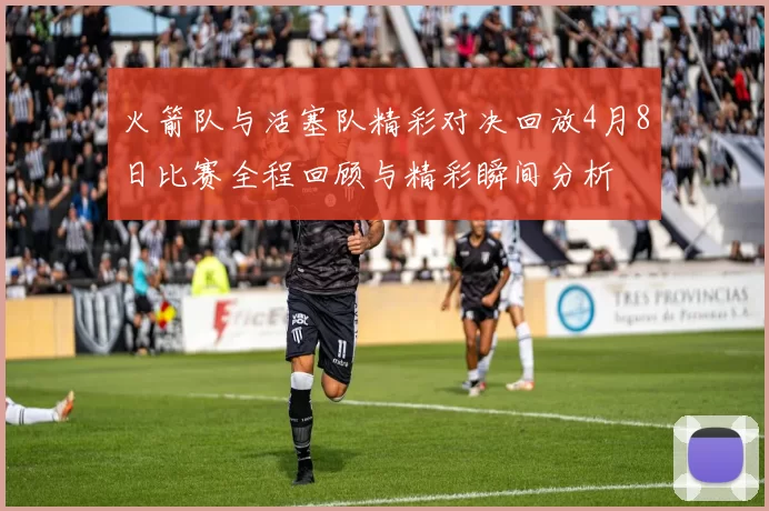 火箭队与活塞队精彩对决回放4月8日比赛全程回顾与精彩瞬间分析