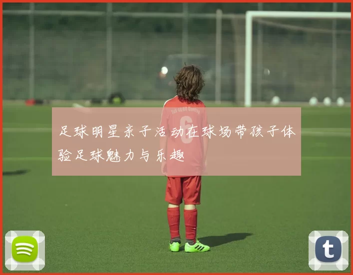 足球明星亲子活动在球场带孩子体验足球魅力与乐趣