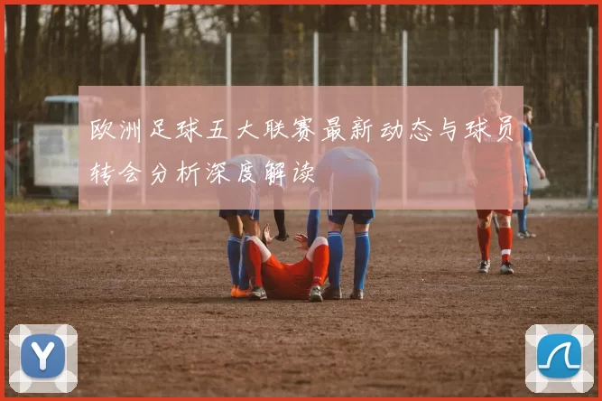 欧洲足球五大联赛最新动态与球员转会分析深度解读