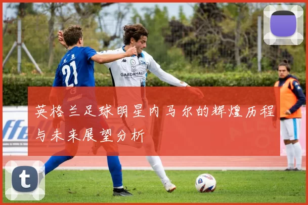 英格兰足球明星内马尔的辉煌历程与未来展望分析