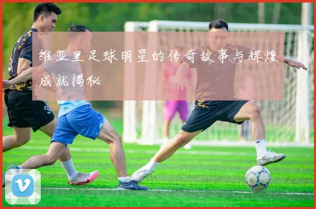 维亚里足球明星的传奇故事与辉煌成就揭秘