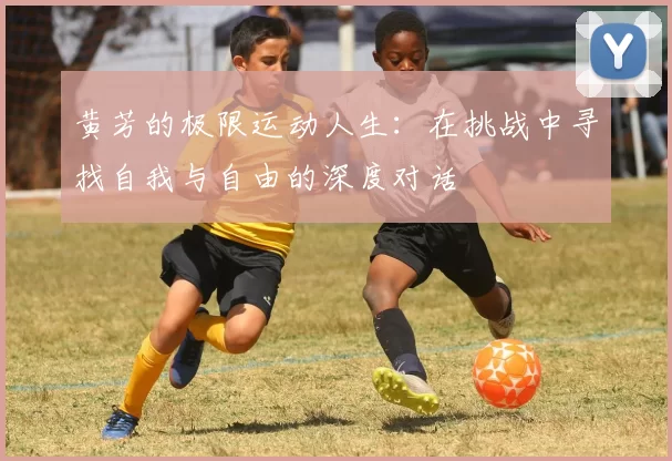 黄芳的极限运动人生：在挑战中寻找自我与自由的深度对话