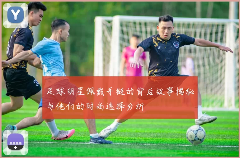 足球明星佩戴手链的背后故事揭秘与他们的时尚选择分析