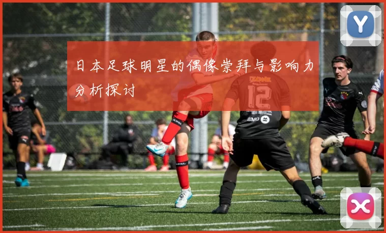 日本足球明星的偶像崇拜与影响力分析探讨