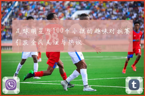 足球明星与100个小孩的趣味对抗赛引发全民关注与热议