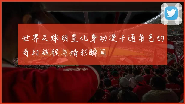 世界足球明星化身动漫卡通角色的奇幻旅程与精彩瞬间