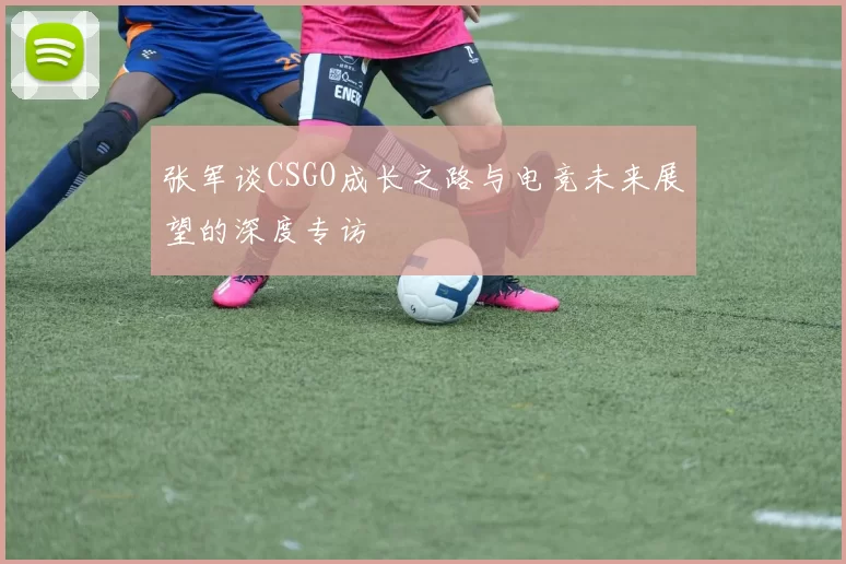 张军谈CSGO成长之路与电竞未来展望的深度专访