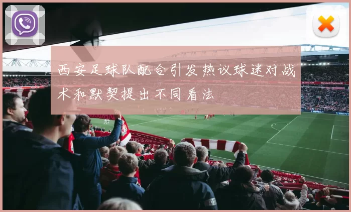 西安足球队配合引发热议球迷对战术和默契提出不同看法