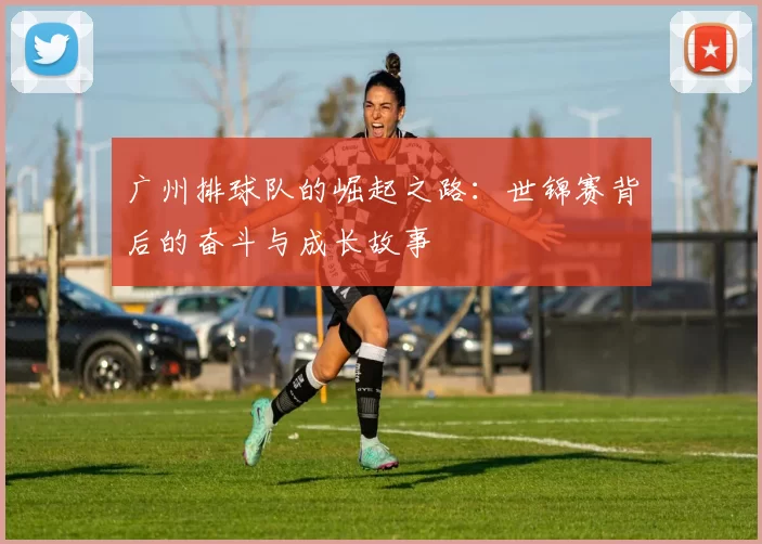 广州排球队的崛起之路：世锦赛背后的奋斗与成长故事